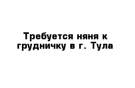 Требуется няня к грудничку в г. Тула